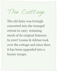 The Cottage
The old dairy was lovingly converted into the tranquil retreat in 1997, retaining much of its original features. In 2007 Louise & Adrian took over the cottage and since then it has been upgraded into a luxury escape. 