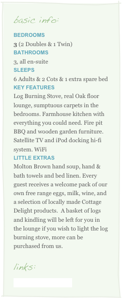 basic info:
Bedrooms
3 (2 Doubles & 1 Twin)Bathrooms
3, all en-suite 
sleeps    
6 Adults & 2 Cots & 1 extra spare bed
key Features
Log Burning Stove, real Oak floor lounge, sumptuous carpets in the bedrooms. Farmhouse kitchen with everything you could need. Fire pit BBQ and wooden garden furniture.  Satellite TV and iPod docking hi-fi system. WiFi
little Extras    
Molton Brown hand soup, hand & bath towels and bed linen. Every guest receives a welcome pack of our own free range eggs, milk, wine, and a selection of locally made Cottage Delight products.  A basket of logs and kindling will be left for you in the lounge if you wish to light the log burning stove, more can be purchased from us.

links:
www.yogamania.co.uk
